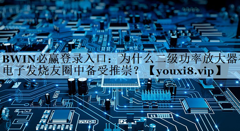 BWIN必赢登录入口：为什么二级功率放大器在电子发烧友圈中备受推崇？