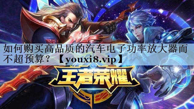 如何购买高品质的汽车电子功率放大器而不超预算？