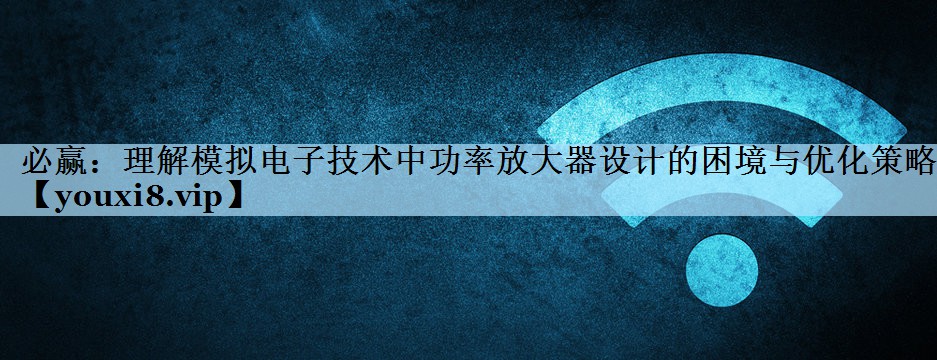 必赢：理解模拟电子技术中功率放大器设计的困境与优化策略