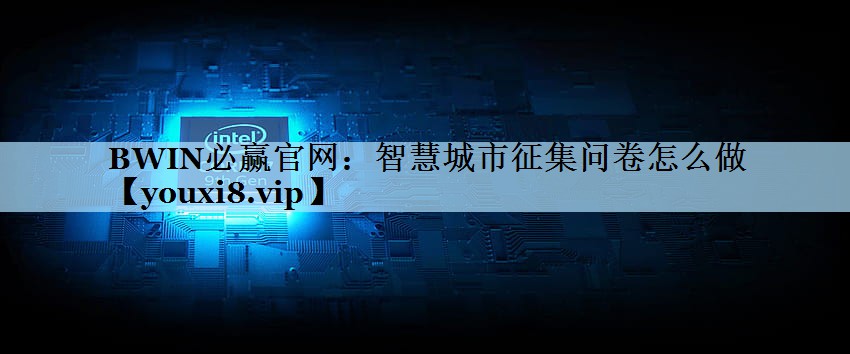 智慧城市征集问卷怎么做 智慧城市征集问卷怎么做