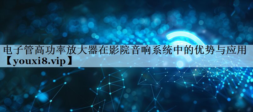 电子管高功率放大器在影院音响系统中的优势与应用