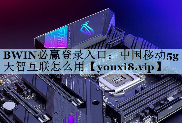 BWIN必赢登录入口：中国移动5g天智互联怎么用