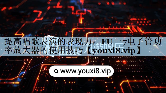 提高唱歌表演的表现力：FU一7电子管功率放大器的使用技巧