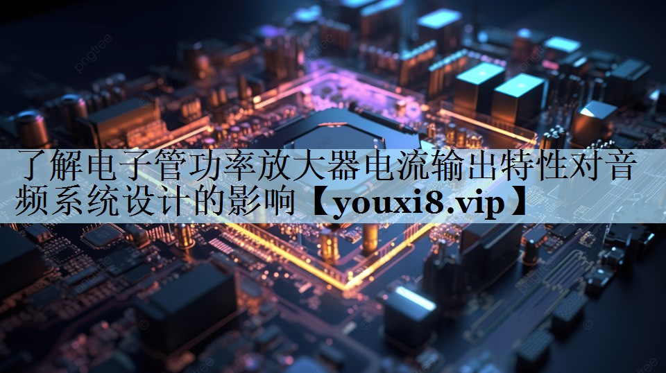 了解电子管功率放大器电流输出特性对音频系统设计的影响